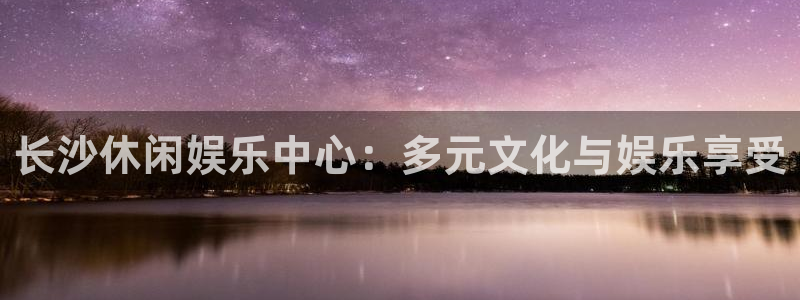 永利皇官4代理：长沙休闲娱乐中心：多元文化与娱乐享受