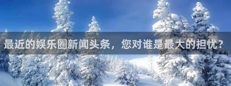 永利皇官体育：最近的娱乐圈新闻头条，您对谁是最大的担忧？
