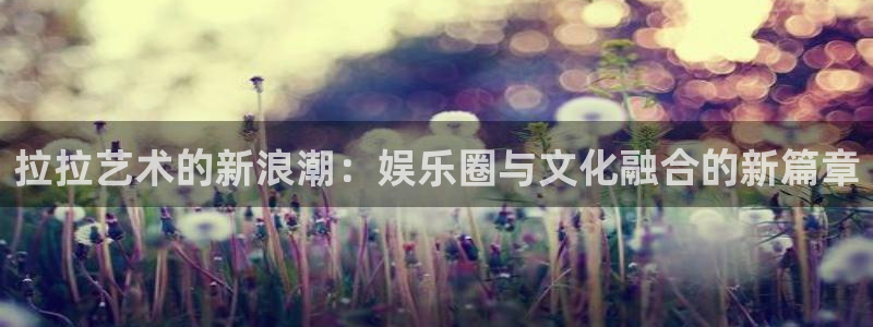 永利皇官f凯捷平台在线注册：拉拉艺术的新浪潮：娱乐圈与文化融合的新篇章