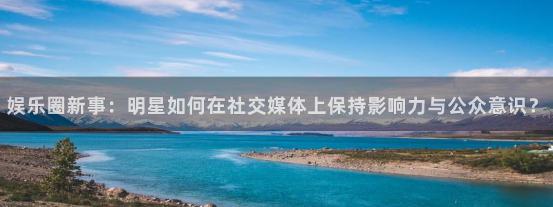 永利皇官体育平台登录入口：娱乐圈新事：明星如何在社交媒体上保持影响力与公众意识？