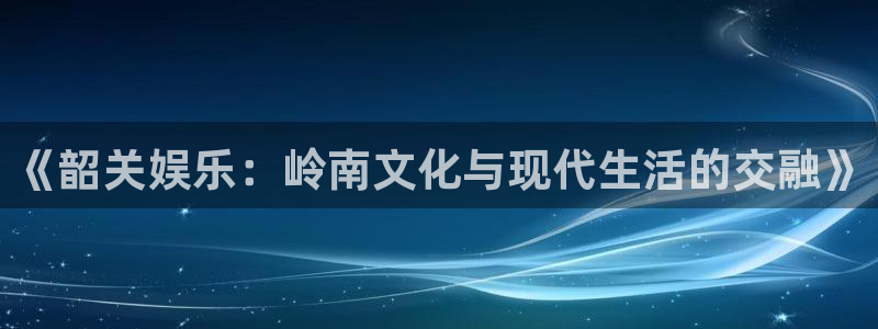 永利皇官体育f开号：《韶关娱乐：岭南文化与现代生活的交融》